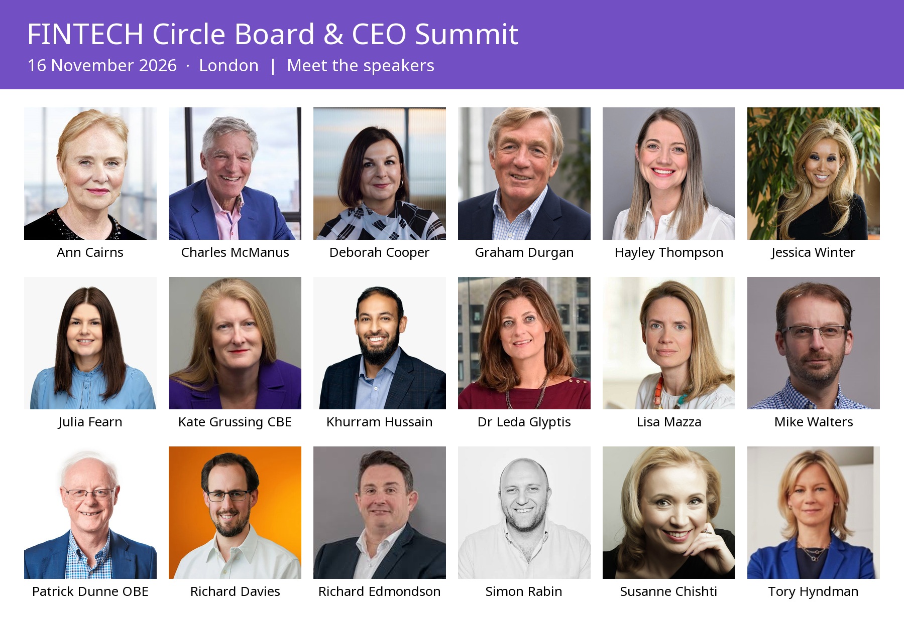 All 18 speakers at the FINTECH Circle Board & CEO Summit on 16 November 2026 in London: Ann Cairns, Charles McManus, Deborah Cooper, Graham Durgan, Hayley Thompson, Jessica Winter, Julia Fearn, Kate Grussing CBE, Khurram Hussain, Dr Leda Glyptis, Lisa Mazza, Mike Walters, Patrick Dunne OBE, Richard Davies, Richard Edmondson, Simon Rabin, Susanne Chishti and Tory Hyndman