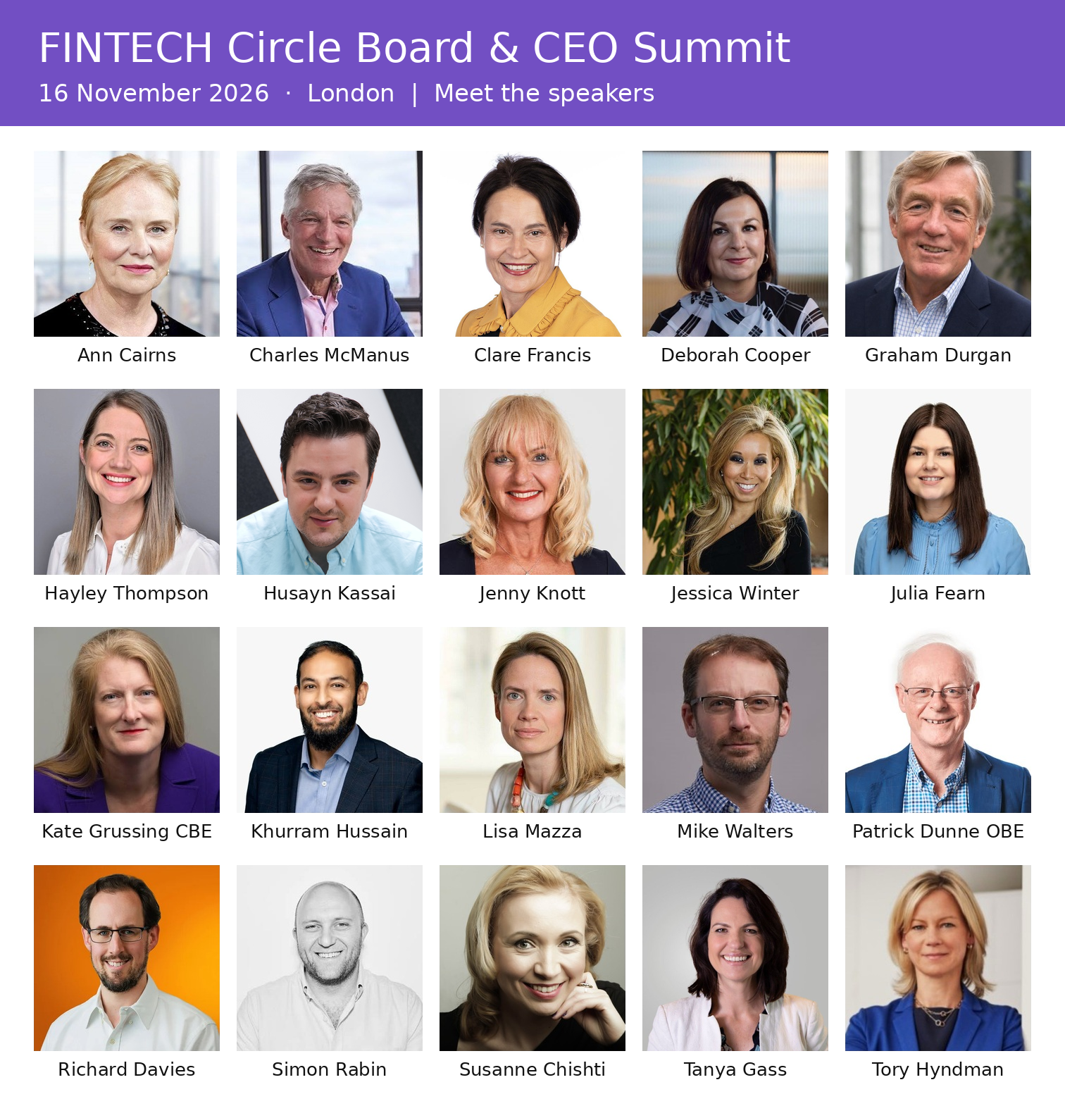 All 20 speakers at the FINTECH Circle Board & CEO Summit on 16 November 2026 in London: Ann Cairns, Charles McManus, Clare Francis, Deborah Cooper, Graham Durgan, Hayley Thompson, Husayn Kassai, Jenny Knott, Jessica Winter, Julia Fearn, Kate Grussing CBE, Khurram Hussain, Lisa Mazza, Mike Walters, Patrick Dunne OBE, Richard Davies, Simon Rabin, Susanne Chishti, Tanya Gass and Tory Hyndman